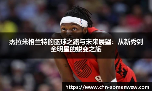 杰拉米格兰特的篮球之路与未来展望：从新秀到全明星的蜕变之旅