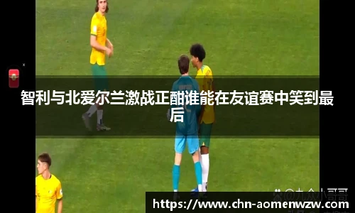 智利与北爱尔兰激战正酣谁能在友谊赛中笑到最后