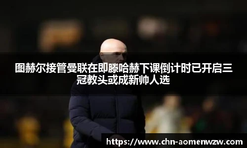 图赫尔接管曼联在即滕哈赫下课倒计时已开启三冠教头或成新帅人选